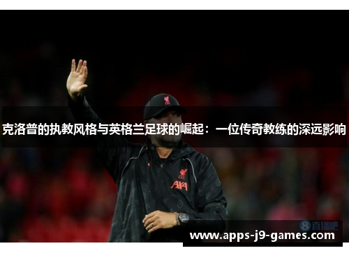 克洛普的执教风格与英格兰足球的崛起：一位传奇教练的深远影响