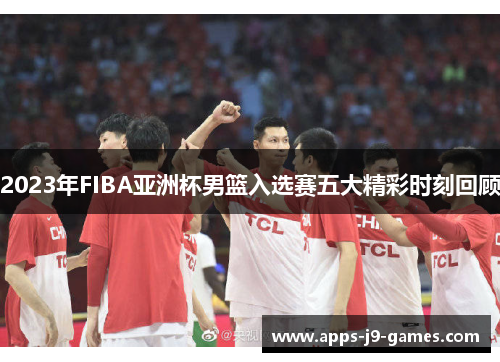 2023年FIBA亚洲杯男篮入选赛五大精彩时刻回顾