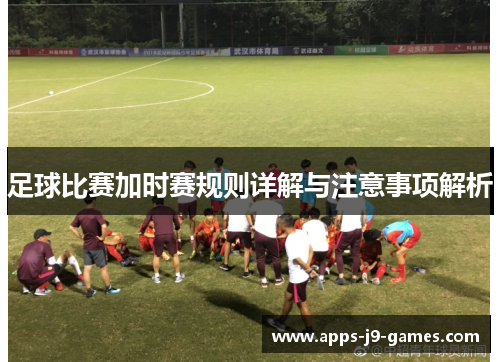足球比赛加时赛规则详解与注意事项解析 足球比赛加时赛规则详解与注意事项解析