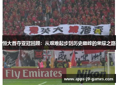 恒大首夺亚冠回顾：从艰难起步到历史巅峰的荣耀之路
