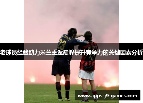 老球员经验助力米兰重返巅峰提升竞争力的关键因素分析 老球员经验助力米兰重返巅峰提升竞争力的关键因素分析