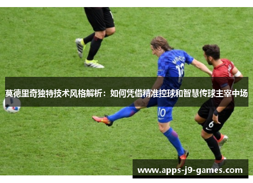 莫德里奇独特技术风格解析:如何凭借精准控球和智慧传球主宰中场 莫德里奇独特技术风格解析:如何凭借精准控球和智慧传球主宰中场
