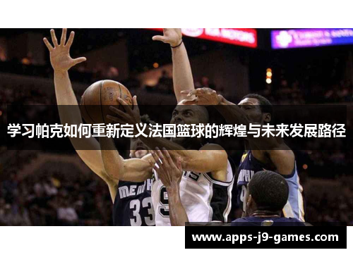 学习帕克如何重新定义法国篮球的辉煌与未来发展路径 学习帕克如何重新定义法国篮球的辉煌与未来发展路径