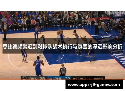 恩比德频繁迟到对球队战术执行与氛围的深远影响分析