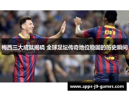 梅西三大成就揭晓 全球足坛传奇地位稳固的历史瞬间