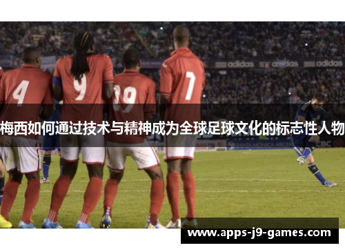 梅西如何通过技术与精神成为全球足球文化的标志性人物 梅西如何通过技术与精神成为全球足球文化的标志性人物