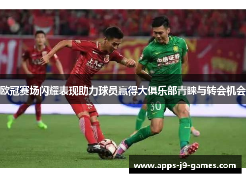 欧冠赛场闪耀表现助力球员赢得大俱乐部青睐与转会机会 欧冠赛场闪耀表现助力球员赢得大俱乐部青睐与转会机会
