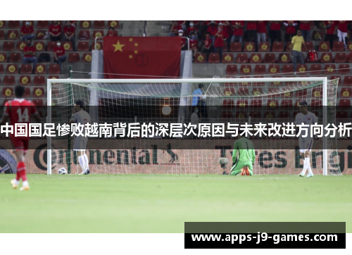 中国国足惨败越南背后的深层次原因与未来改进方向分析 中国国足惨败越南背后的深层次原因与未来改进方向分析