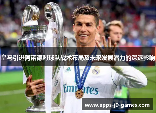 皇马引进阿诺德对球队战术布局及未来发展潜力的深远影响 皇马引进阿诺德对球队战术布局及未来发展潜力的深远影响