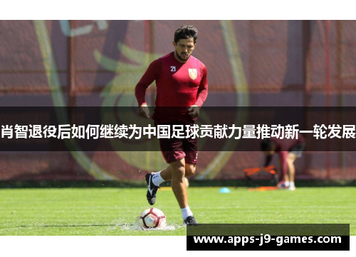 肖智退役后如何继续为中国足球贡献力量推动新一轮发展