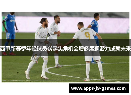 西甲新赛季年轻球员崭露头角机会增多展现潜力成就未来
