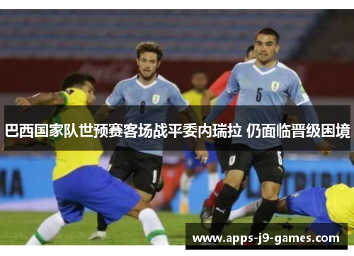 巴西国家队世预赛客场战平委内瑞拉 仍面临晋级困境 巴西国家队世预赛客场战平委内瑞拉 仍面临晋级困境