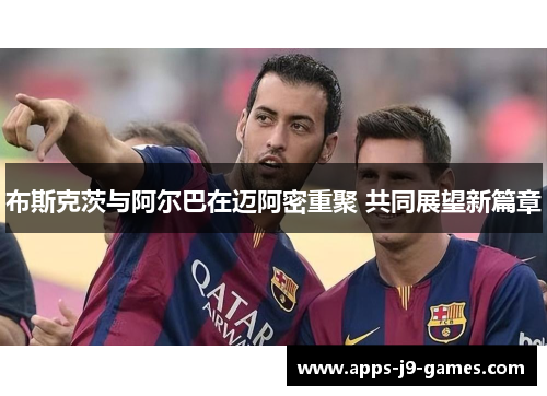 布斯克茨与阿尔巴在迈阿密重聚 共同展望新篇章